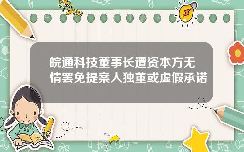 皖通科技董事长遭资本方无情罢免提案人独董或虚假承诺