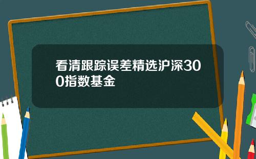 看清跟踪误差精选沪深300指数基金