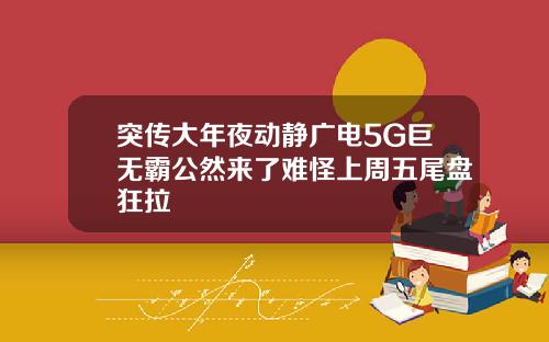 突传大年夜动静广电5G巨无霸公然来了难怪上周五尾盘狂拉