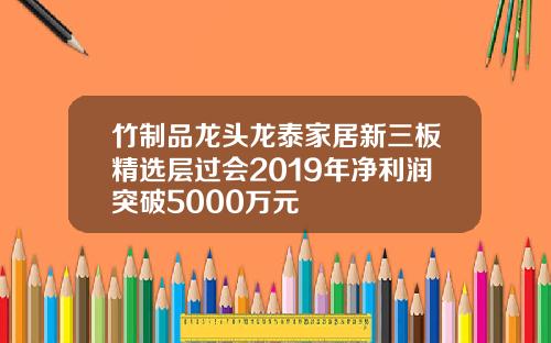 竹制品龙头龙泰家居新三板精选层过会2019年净利润突破5000万元