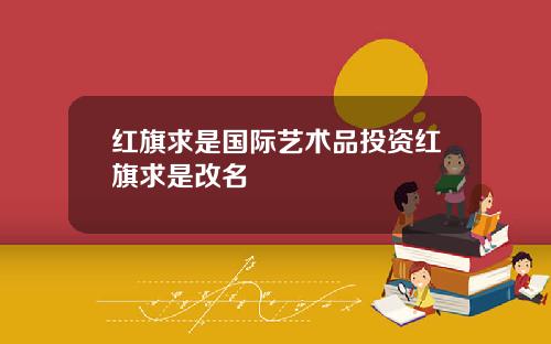 红旗求是国际艺术品投资红旗求是改名