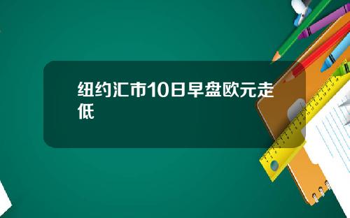 纽约汇市10日早盘欧元走低