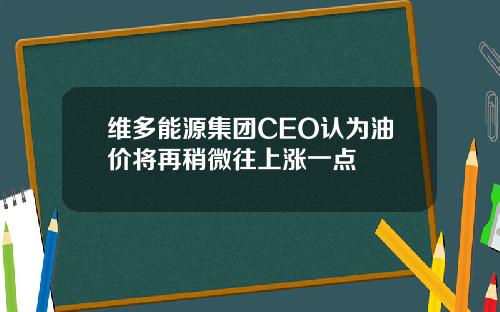 维多能源集团CEO认为油价将再稍微往上涨一点