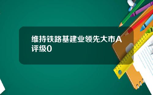 维持铁路基建业领先大市A评级0