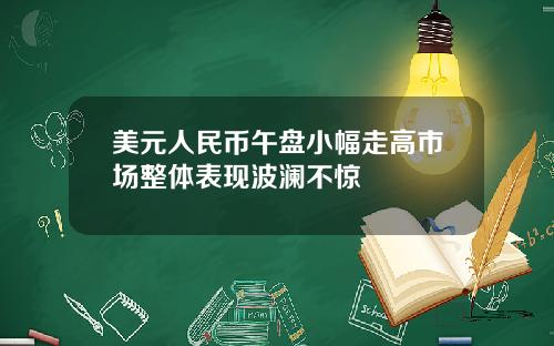 美元人民币午盘小幅走高市场整体表现波澜不惊