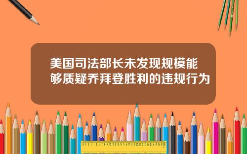 美国司法部长未发现规模能够质疑乔拜登胜利的违规行为