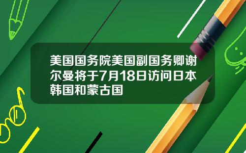 美国国务院美国副国务卿谢尔曼将于7月18日访问日本韩国和蒙古国