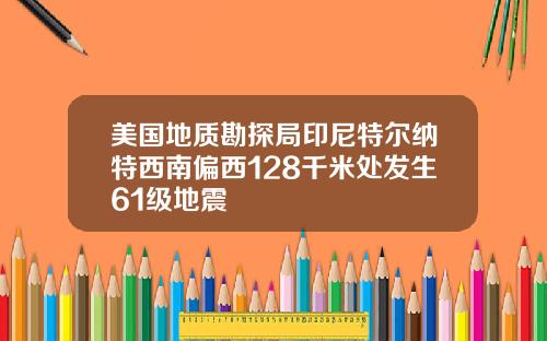 美国地质勘探局印尼特尔纳特西南偏西128千米处发生61级地震