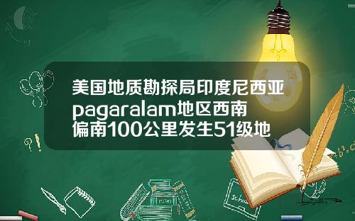 美国地质勘探局印度尼西亚pagaralam地区西南偏南100公里发生51级地震