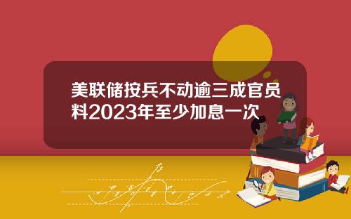 美联储按兵不动逾三成官员料2023年至少加息一次