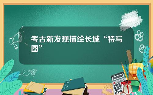 考古新发现描绘长城“特写图”