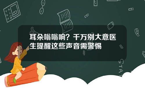 耳朵嗡嗡响？千万别大意医生提醒这些声音需警惕