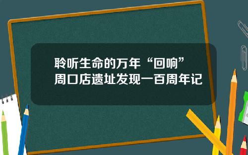 聆听生命的万年“回响” 周口店遗址发现一百周年记