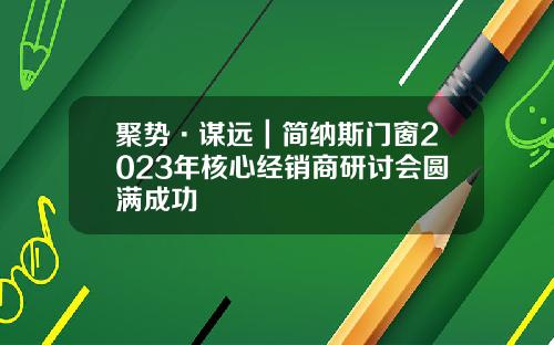 聚势·谋远｜简纳斯门窗2023年核心经销商研讨会圆满成功