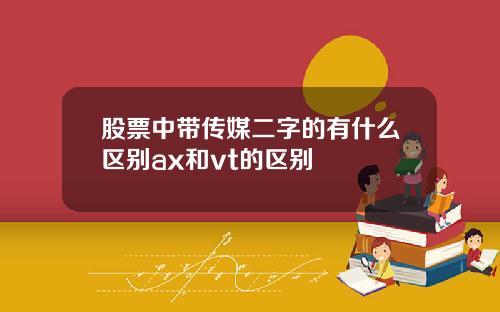 股票中带传媒二字的有什么区别ax和vt的区别