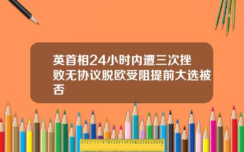 英首相24小时内遭三次挫败无协议脱欧受阻提前大选被否