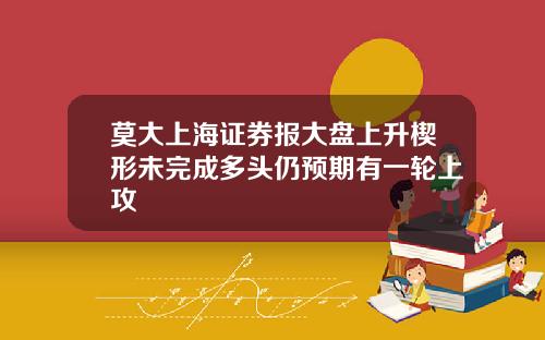 莫大上海证券报大盘上升楔形未完成多头仍预期有一轮上攻