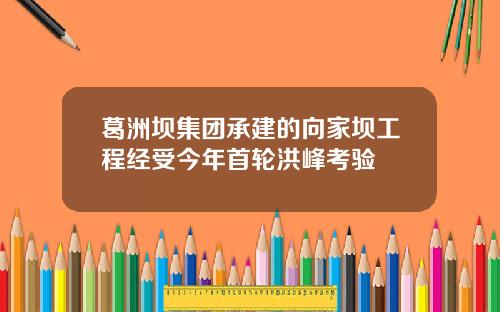 葛洲坝集团承建的向家坝工程经受今年首轮洪峰考验