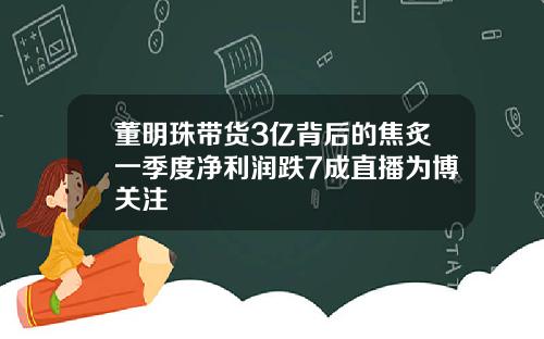 董明珠带货3亿背后的焦炙一季度净利润跌7成直播为博关注