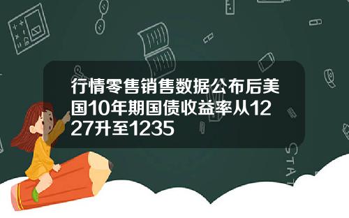 行情零售销售数据公布后美国10年期国债收益率从1227升至1235