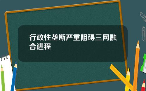 行政性垄断严重阻碍三网融合进程