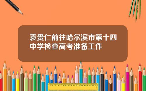 袁贵仁前往哈尔滨市第十四中学检查高考准备工作