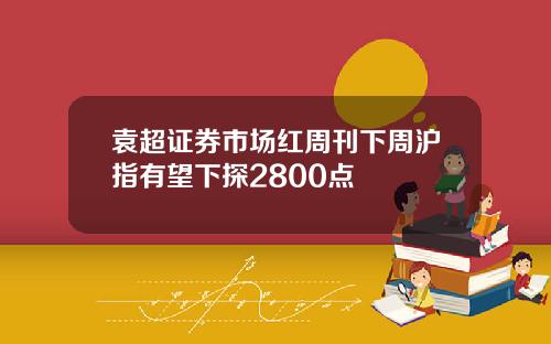 袁超证券市场红周刊下周沪指有望下探2800点