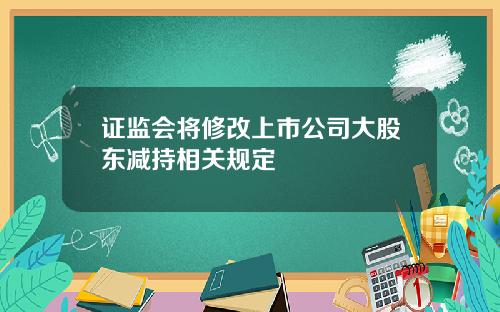 证监会将修改上市公司大股东减持相关规定