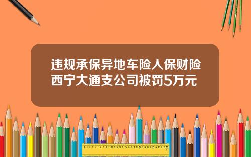 违规承保异地车险人保财险西宁大通支公司被罚5万元