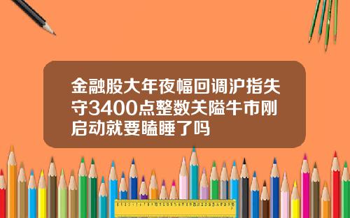 金融股大年夜幅回调沪指失守3400点整数关隘牛市刚启动就要瞌睡了吗