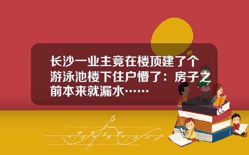 长沙一业主竟在楼顶建了个游泳池楼下住户懵了：房子之前本来就漏水……