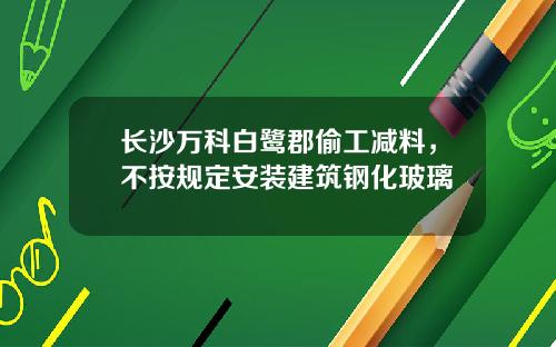 长沙万科白鹭郡偷工减料，不按规定安装建筑钢化玻璃