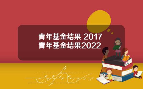 青年基金结果 2017 青年基金结果2022