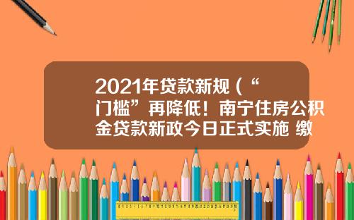 2021年贷款新规 (“门槛”再降低！南宁住房公积金贷款新政今日正式实施 缴存余额倍数提至25倍)