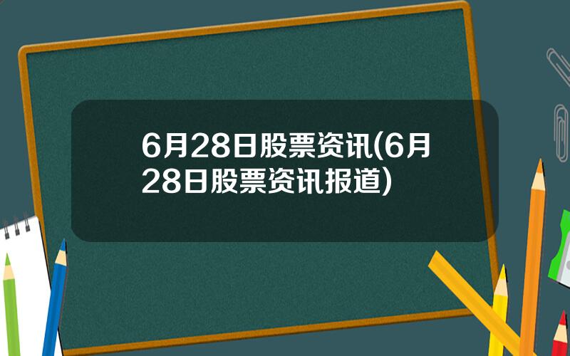 6月28日股票资讯(6月28日股票资讯报道)