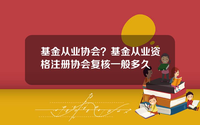 基金从业协会？基金从业资格注册协会复核一般多久