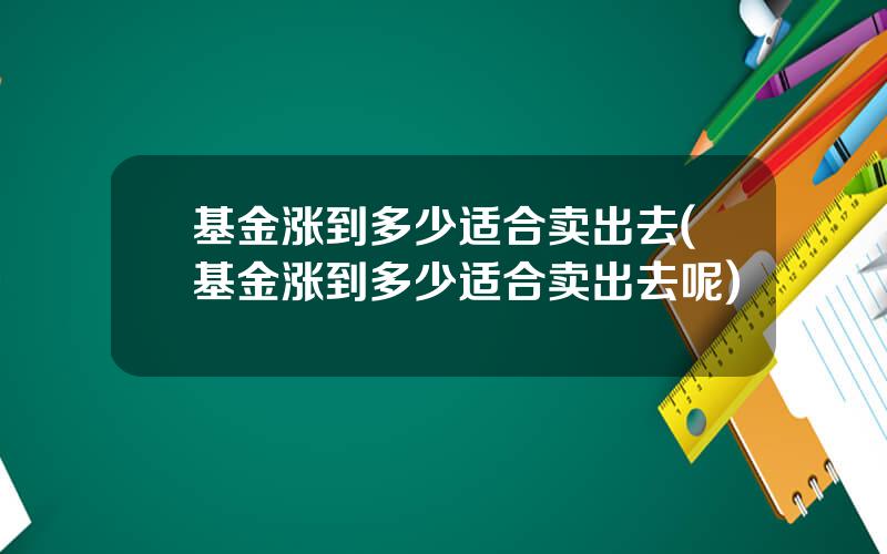 基金涨到多少适合卖出去(基金涨到多少适合卖出去呢)