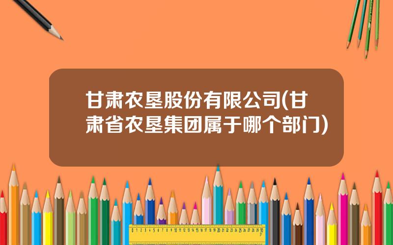 甘肃农垦股份有限公司(甘肃省农垦集团属于哪个部门)