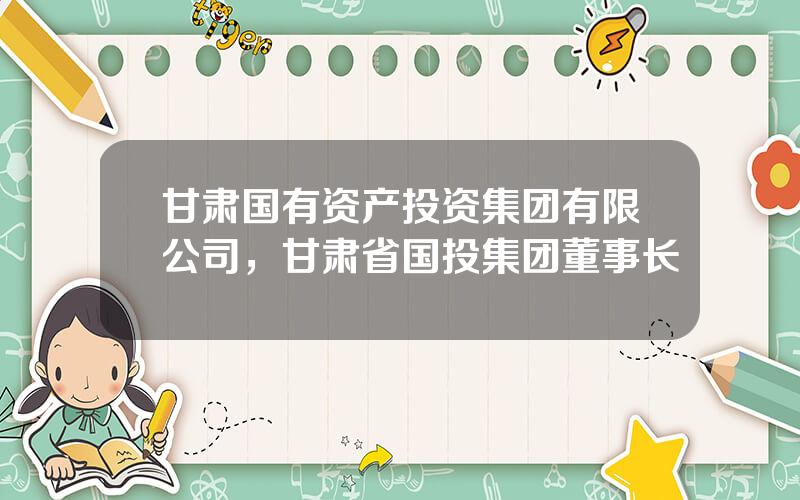 甘肃国有资产投资集团有限公司，甘肃省国投集团董事长