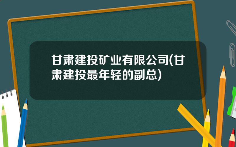 甘肃建投矿业有限公司(甘肃建投最年轻的副总)