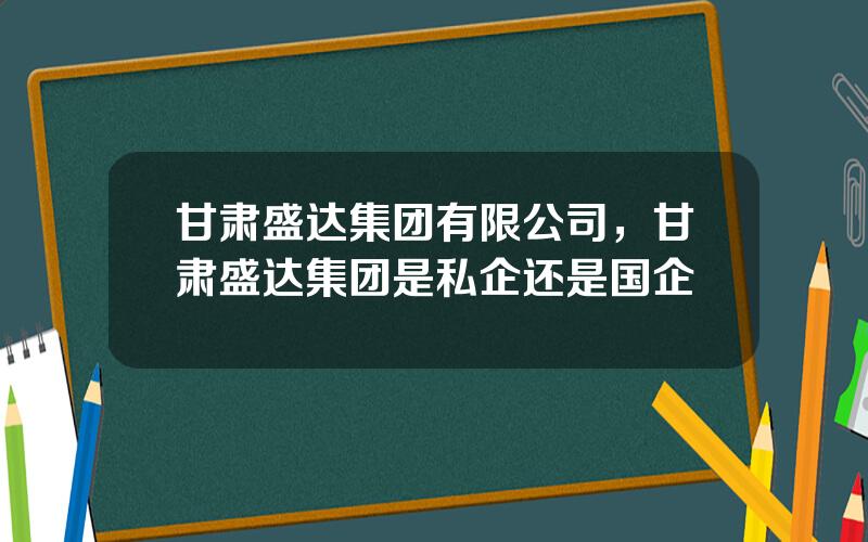 甘肃盛达集团有限公司，甘肃盛达集团是私企还是国企