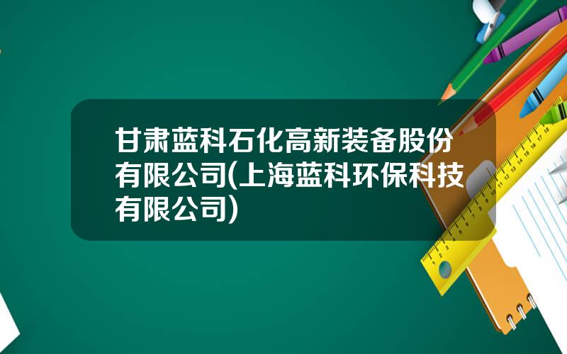 甘肃蓝科石化高新装备股份有限公司(上海蓝科环保科技有限公司)