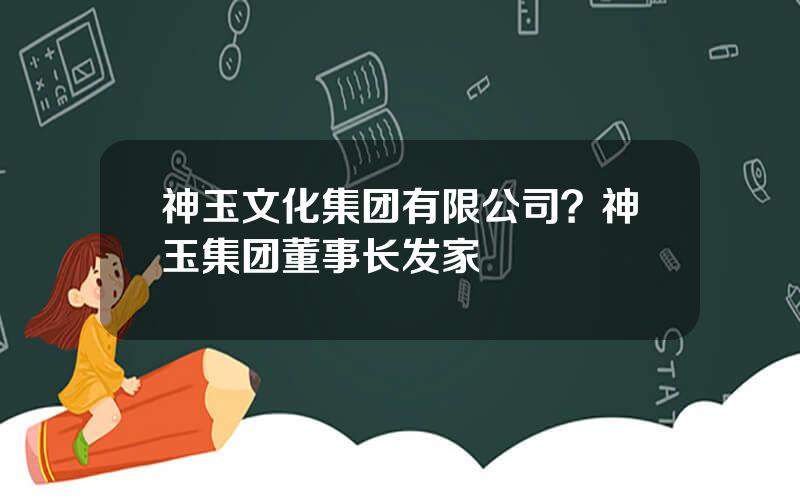 神玉文化集团有限公司？神玉集团董事长发家