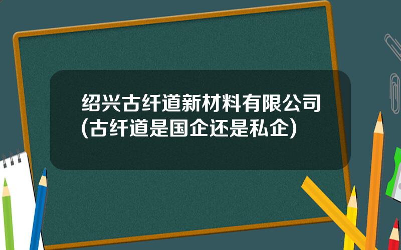 绍兴古纤道新材料有限公司(古纤道是国企还是私企)