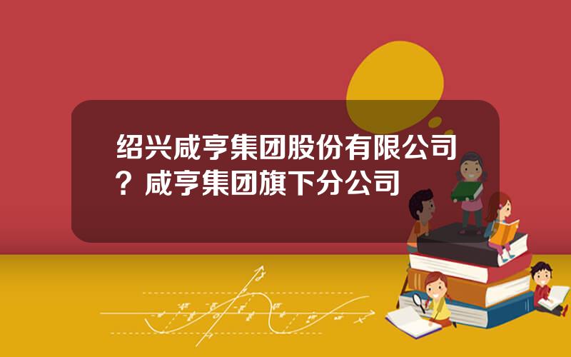 绍兴咸亨集团股份有限公司？咸亨集团旗下分公司