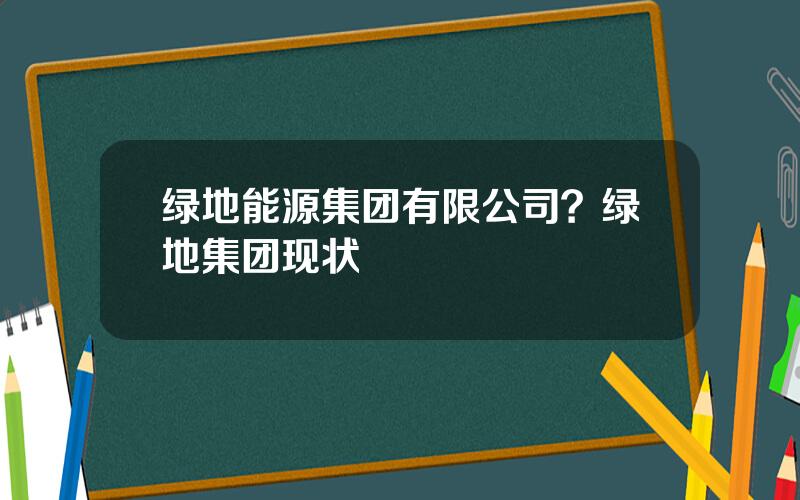 绿地能源集团有限公司？绿地集团现状