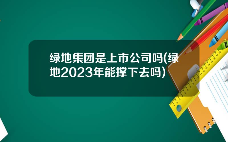 绿地集团是上市公司吗(绿地2023年能撑下去吗)