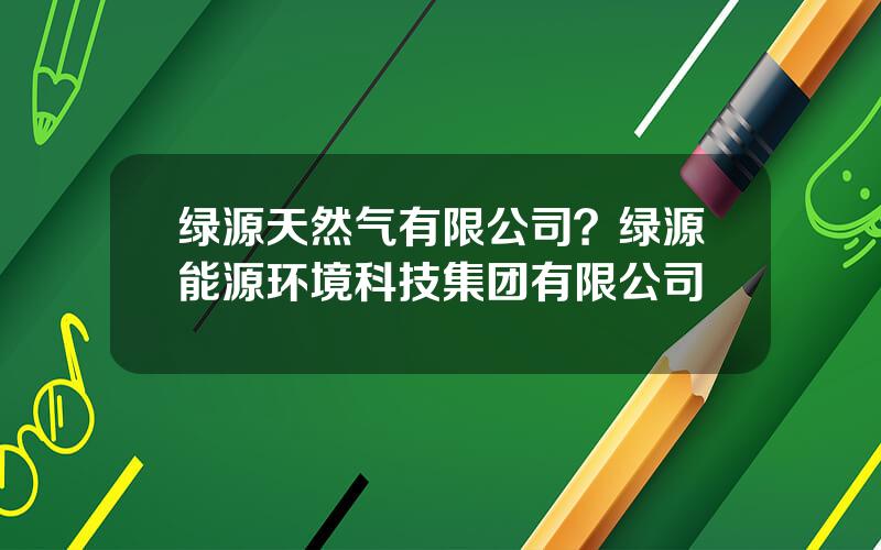 绿源天然气有限公司？绿源能源环境科技集团有限公司