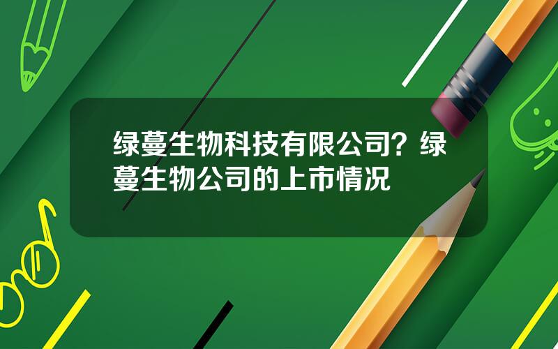 绿蔓生物科技有限公司？绿蔓生物公司的上市情况