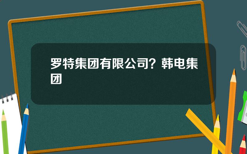 罗特集团有限公司？韩电集团